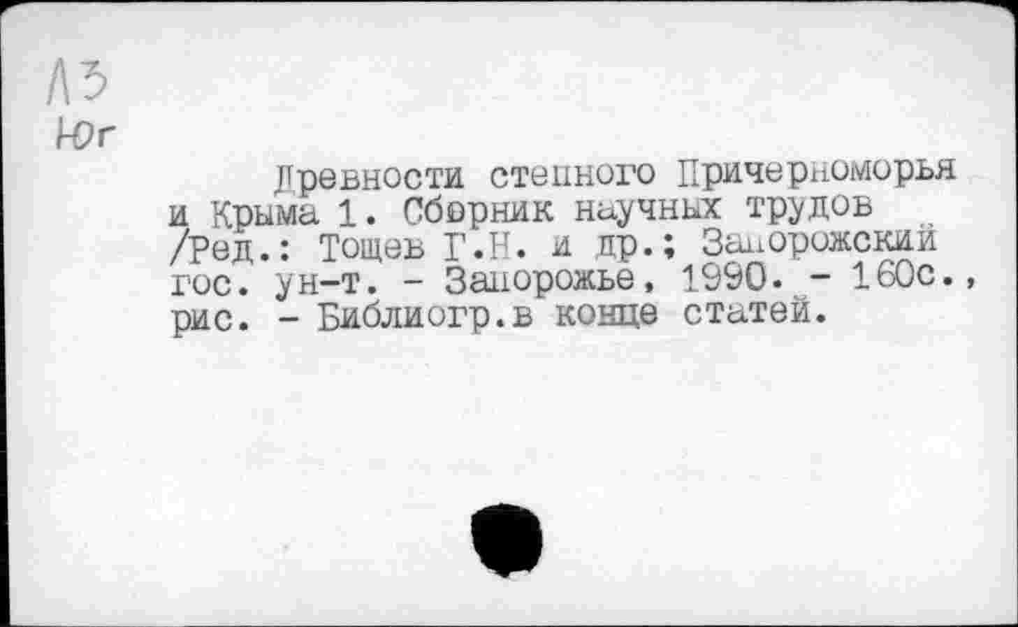 ﻿Л5
Юг
Древности стенного Причерноморья и Крыма 1. Сборник научных трудов /ред.: Тощеъ Г.Н. и др.; Запорожский гос. ун-т. - Запорожье, 1990. - 160с., рис. - Библиогр.в конце статей.